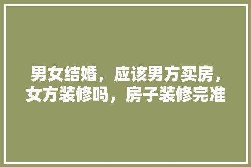 男女结婚，应该男方买房，女方装修吗，房子装修完准备什么材料。 男女结婚，应该男方买房，女方装修吗，房子装修完准备什么材料。 家居设计