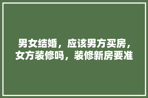 男女结婚，应该男方买房，女方装修吗，装修新房要准备什么手续和证件。 男女结婚，应该男方买房，女方装修吗，装修新房要准备什么手续和证件。 买房须知