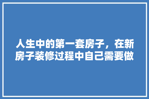 人生中的第一套房子，在新房子装修过程中自己需要做什么，装修完后该做什么准备呢图片。 人生中的第一套房子，在新房子装修过程中自己需要做什么，装修完后该做什么准备呢图片。 装修知识