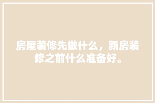 房屋装修先做什么，新房装修之前什么准备好。 房屋装修先做什么，新房装修之前什么准备好。 二手房