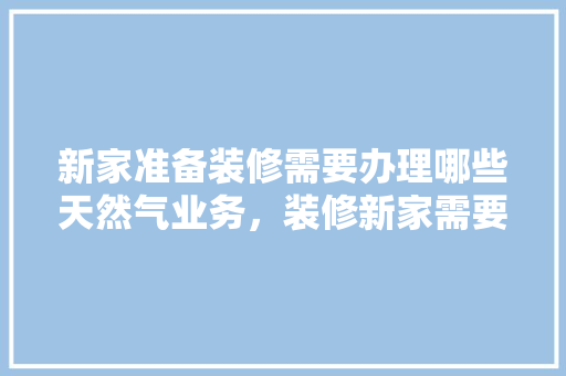 新家准备装修需要办理哪些天然气业务，装修新家需要做什么准备工作。 新家准备装修需要办理哪些天然气业务，装修新家需要做什么准备工作。 买房须知
