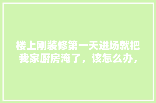 楼上刚装修第一天进场就把我家厨房淹了，该怎么办，楼上装修需要注意什么。 楼上刚装修第一天进场就把我家厨房淹了，该怎么办，楼上装修需要注意什么。 装修知识