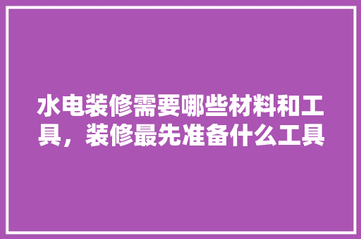 水电装修需要哪些材料和工具，装修最先准备什么工具呢图片。 水电装修需要哪些材料和工具，装修最先准备什么工具呢图片。 买房须知