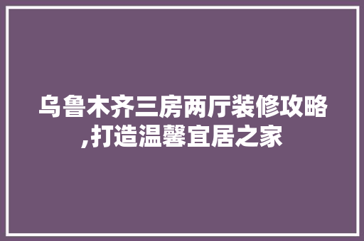 乌鲁木齐三房两厅装修攻略,打造温馨宜居之家 乌鲁木齐三房两厅装修攻略,打造温馨宜居之家 家居设计