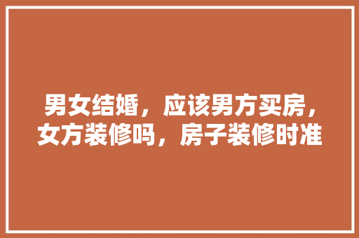 男女结婚，应该男方买房，女方装修吗，房子装修时准备什么东西好。 男女结婚，应该男方买房，女方装修吗，房子装修时准备什么东西好。 装修知识