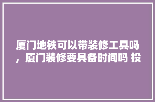 厦门地铁可以带装修工具吗，厦门装修要具备时间吗 投诉。 厦门地铁可以带装修工具吗，厦门装修要具备时间吗 投诉。 二手房