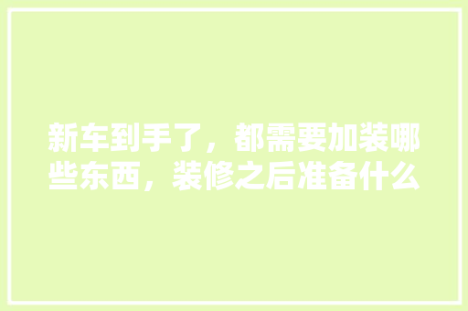 新车到手了，都需要加装哪些东西，装修之后准备什么用品呢图片。 新车到手了，都需要加装哪些东西，装修之后准备什么用品呢图片。 买房须知