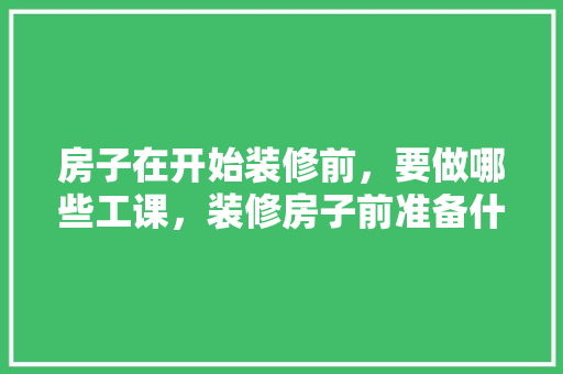 房子在开始装修前，要做哪些工课，装修房子前准备什么好呢。 房子在开始装修前，要做哪些工课，装修房子前准备什么好呢。 二手房