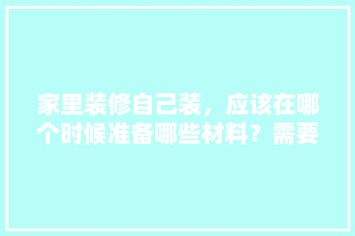 家里装修自己装，应该在哪个时候准备哪些材料？需要几个月时间，装修完应该做什么准备呢图片。 家里装修自己装，应该在哪个时候准备哪些材料？需要几个月时间，装修完应该做什么准备呢图片。 装修知识