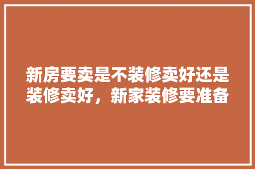新房要卖是不装修卖好还是装修卖好,新家装修要准备什么东西。 买房须知 新房要卖是不装修卖好还是装修卖好,新家装修要准备什么东西。 新房要卖是不装修卖好还是装修卖好,新家装修要准备什么东西。 买房须知