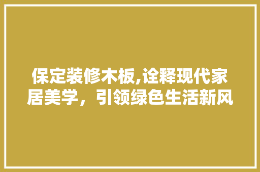 保定装修木板,诠释现代家居美学，引领绿色生活新风尚 保定装修木板,诠释现代家居美学，引领绿色生活新风尚 买房须知