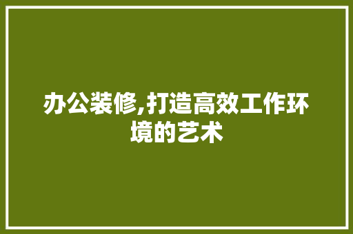 办公装修,打造高效工作环境的艺术 办公装修,打造高效工作环境的艺术 装修知识