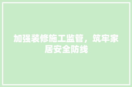 加强装修施工监管，筑牢家居安全防线 加强装修施工监管，筑牢家居安全防线 二手房