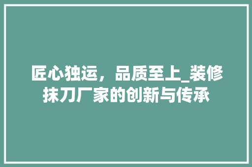 匠心独运，品质至上_装修抹刀厂家的创新与传承 匠心独运，品质至上_装修抹刀厂家的创新与传承 家居装饰