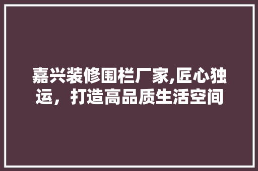 嘉兴装修围栏厂家,匠心独运，打造高品质生活空间 嘉兴装修围栏厂家,匠心独运，打造高品质生活空间 装修知识