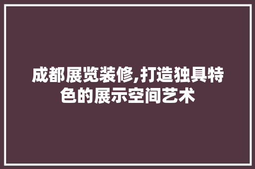 成都展览装修,打造独具特色的展示空间艺术 成都展览装修,打造独具特色的展示空间艺术 装修知识