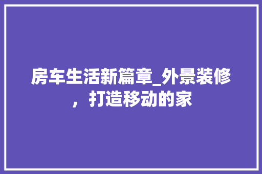 房车生活新篇章_外景装修，打造移动的家 房车生活新篇章_外景装修，打造移动的家 二手房