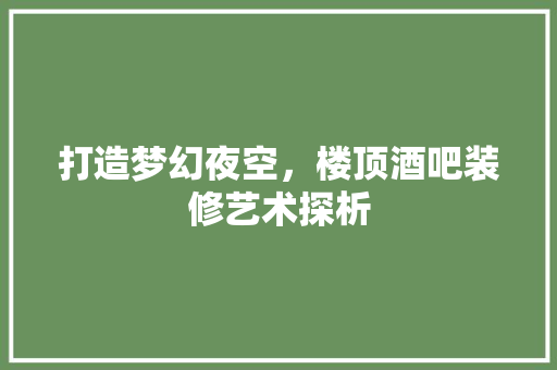 打造梦幻夜空，楼顶酒吧装修艺术探析 打造梦幻夜空，楼顶酒吧装修艺术探析 二手房