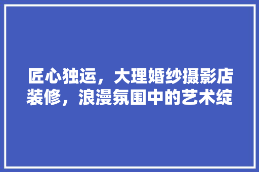 匠心独运，大理婚纱摄影店装修，浪漫氛围中的艺术绽放 匠心独运，大理婚纱摄影店装修，浪漫氛围中的艺术绽放 装修知识