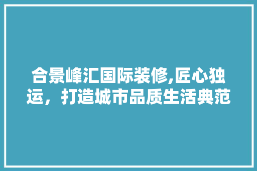 合景峰汇国际装修,匠心独运，打造城市品质生活典范 合景峰汇国际装修,匠心独运，打造城市品质生活典范 二手房