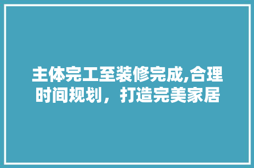 主体完工至装修完成,合理时间规划，打造完美家居 主体完工至装修完成,合理时间规划，打造完美家居 买房须知