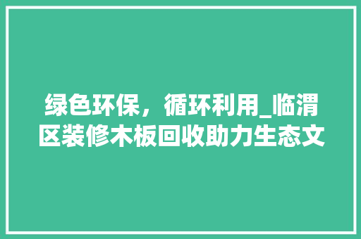 绿色环保，循环利用_临渭区装修木板回收助力生态文明建设 绿色环保，循环利用_临渭区装修木板回收助力生态文明建设 二手房