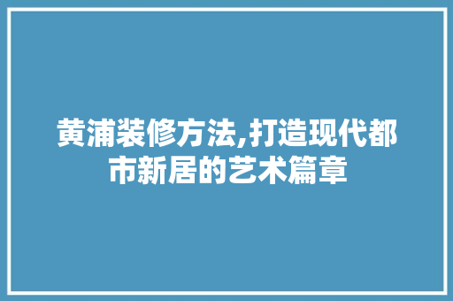 黄浦装修方法,打造现代都市新居的艺术篇章 黄浦装修方法,打造现代都市新居的艺术篇章 家居装饰