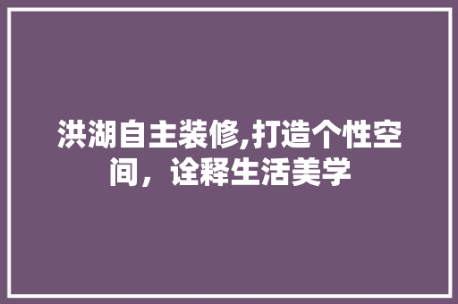 洪湖自主装修,打造个性空间，诠释生活美学 洪湖自主装修,打造个性空间，诠释生活美学 买房须知