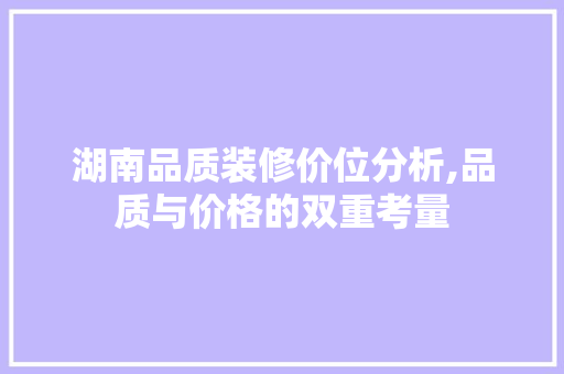 湖南品质装修价位分析,品质与价格的双重考量 湖南品质装修价位分析,品质与价格的双重考量 买房须知