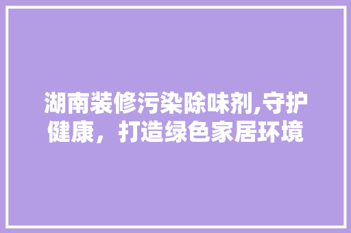 湖南装修污染除味剂,守护健康，打造绿色家居环境 湖南装修污染除味剂,守护健康，打造绿色家居环境 二手房