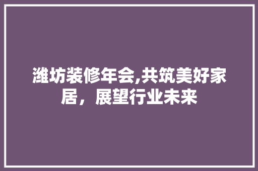 潍坊装修年会,共筑美好家居，展望行业未来 潍坊装修年会,共筑美好家居，展望行业未来 家居设计