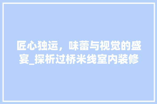 匠心独运，味蕾与视觉的盛宴_探析过桥米线室内装修的精妙之处 匠心独运，味蕾与视觉的盛宴_探析过桥米线室内装修的精妙之处 买房须知