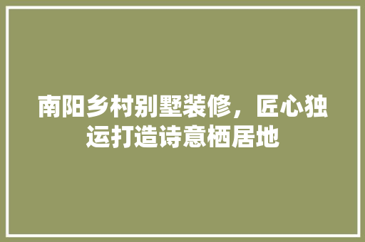 南阳乡村别墅装修，匠心独运打造诗意栖居地 南阳乡村别墅装修，匠心独运打造诗意栖居地 装修知识