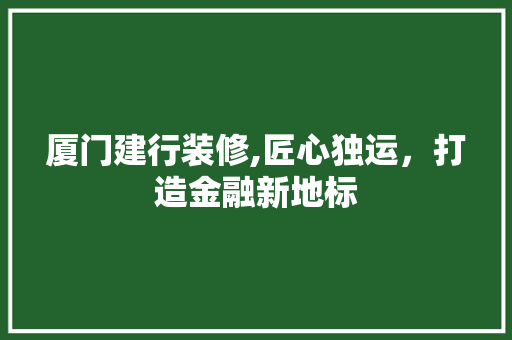 厦门建行装修,匠心独运，打造金融新地标 厦门建行装修,匠心独运，打造金融新地标 买房须知