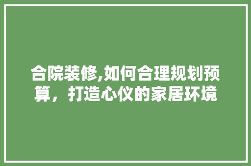 合院装修,如何合理规划预算，打造心仪的家居环境 合院装修,如何合理规划预算，打造心仪的家居环境 装修知识