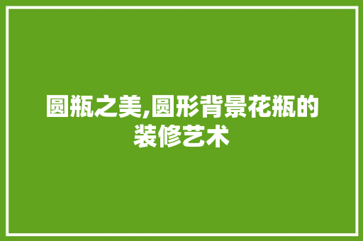 圆瓶之美,圆形背景花瓶的装修艺术 圆瓶之美,圆形背景花瓶的装修艺术 家居设计