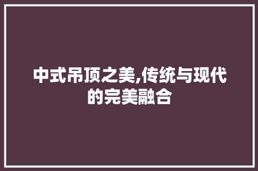 中式吊顶之美,传统与现代的完美融合 中式吊顶之美,传统与现代的完美融合 家居设计