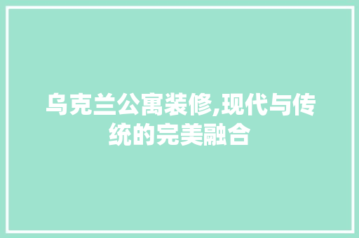 乌克兰公寓装修,现代与传统的完美融合 乌克兰公寓装修,现代与传统的完美融合 买房须知