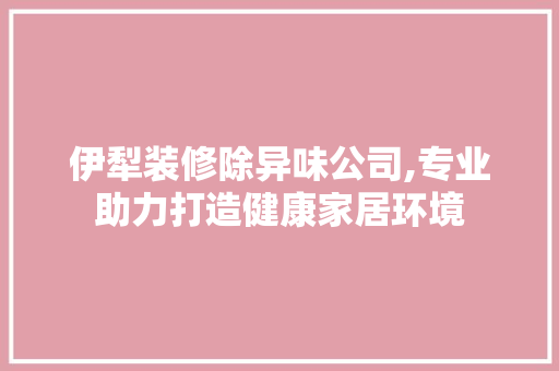 伊犁装修除异味公司,专业助力打造健康家居环境 伊犁装修除异味公司,专业助力打造健康家居环境 二手房