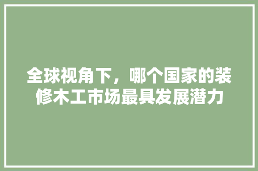 全球视角下，哪个国家的装修木工市场最具发展潜力 全球视角下，哪个国家的装修木工市场最具发展潜力 家居设计
