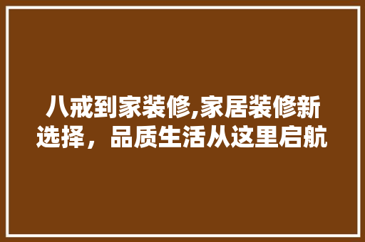 八戒到家装修,家居装修新选择，品质生活从这里启航 八戒到家装修,家居装修新选择，品质生活从这里启航 装修知识