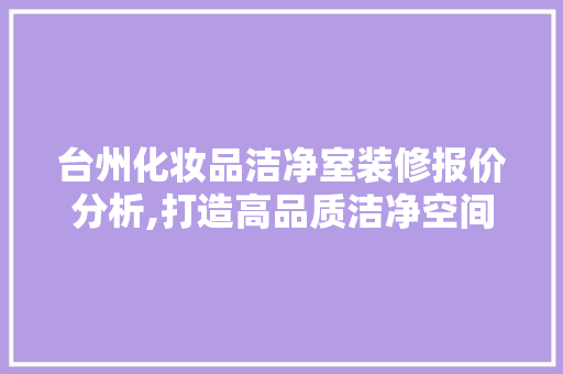 台州化妆品洁净室装修报价分析,打造高品质洁净空间之路，化妆品洁净室要求。