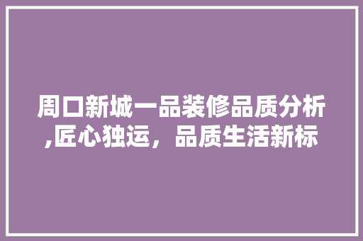 周口新城一品装修品质分析,匠心独运，品质生活新标杆