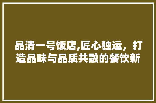 品清一号饭店,匠心独运，打造品味与品质共融的餐饮新地标 品清一号饭店,匠心独运，打造品味与品质共融的餐饮新地标 家居设计