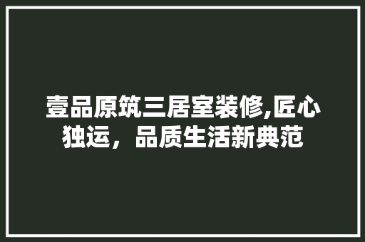 壹品原筑三居室装修,匠心独运，品质生活新典范 壹品原筑三居室装修,匠心独运，品质生活新典范 装修知识