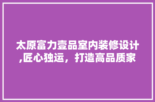太原富力壹品室内装修设计,匠心独运，打造高品质家居空间