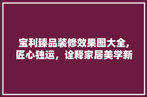 宝利臻品装修效果图大全,匠心独运，诠释家居美学新风尚 宝利臻品装修效果图大全,匠心独运，诠释家居美学新风尚 买房须知