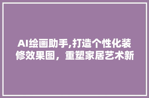 AI绘画助手,打造个性化装修效果图，重塑家居艺术新境界