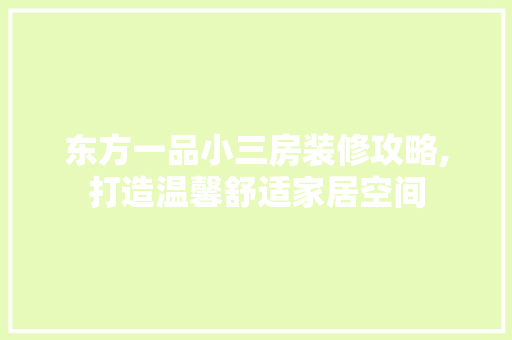 东方一品小三房装修攻略,打造温馨舒适家居空间，东方一品别墅。