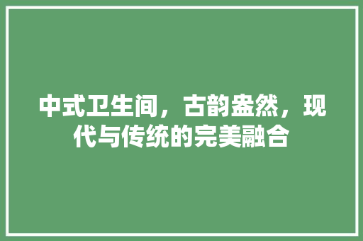 中式卫生间，古韵盎然，现代与传统的完美融合